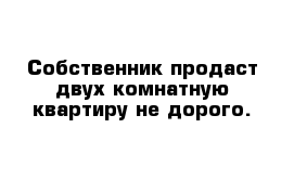 Собственник продаст двух комнатную квартиру не дорого. 